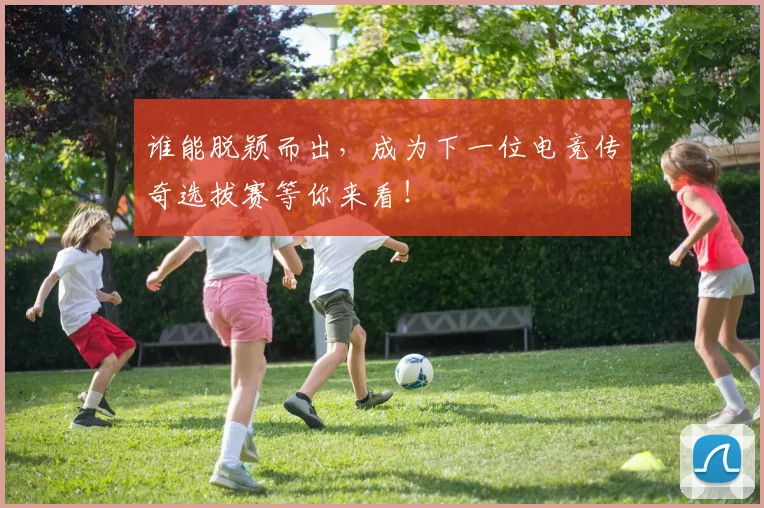 谁能脱颖而出,成为下一位电竞传奇选拔赛等你来看!