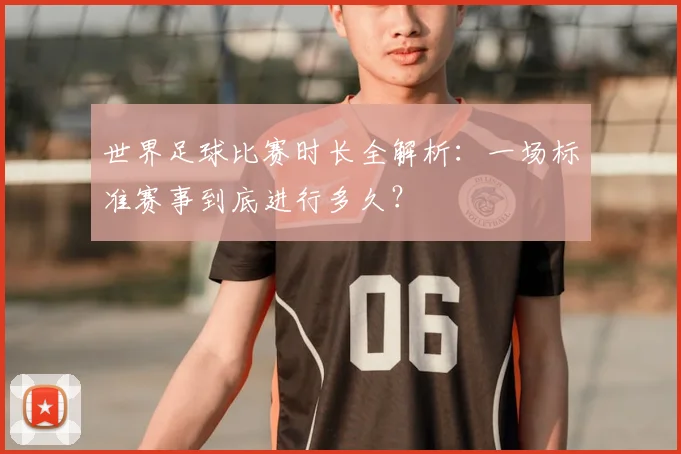 世界足球比赛时长全解析:一场标准赛事到底进行多久?