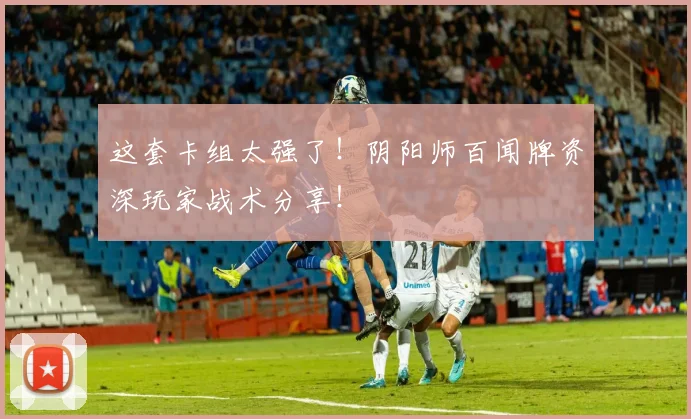 这套卡组太强了！阴阳师百闻牌资深玩家战术分享！