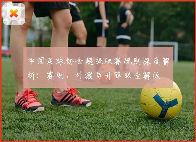 中国足球协会超级联赛规则深度解析:赛制、外援与升降级全解读