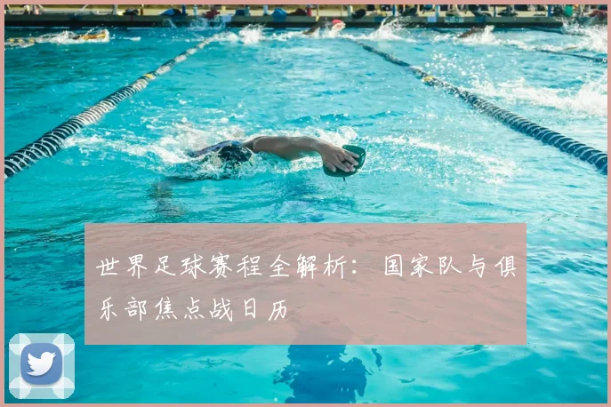 世界足球赛程全解析:国家队与俱乐部焦点战日历