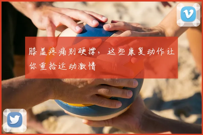 膝盖疼痛别硬撑,这些康复动作让你重拾运动激情