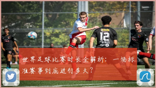 世界足球比赛时长全解析:一场标准赛事到底进行多久?